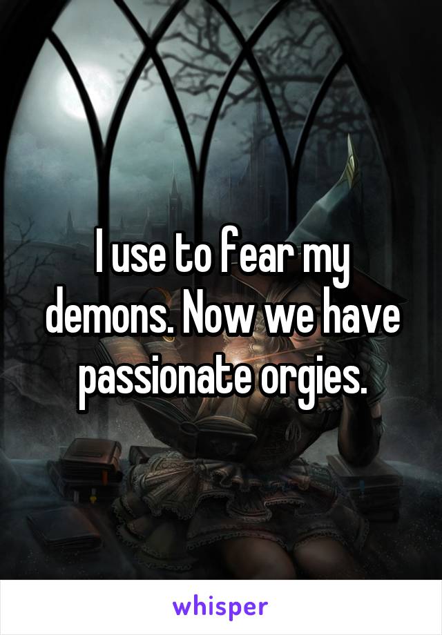 I use to fear my demons. Now we have passionate orgies.