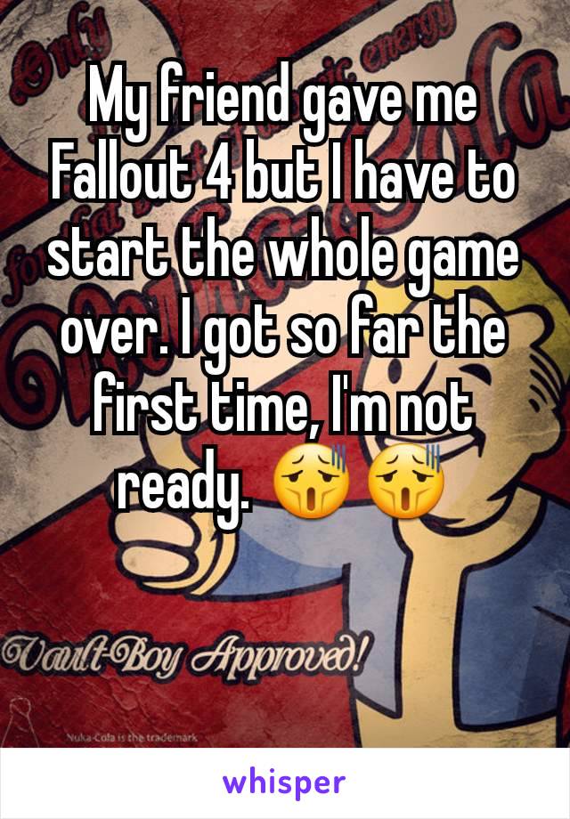 My friend gave me Fallout 4 but I have to start the whole game over. I got so far the first time, I'm not ready. 😫😫