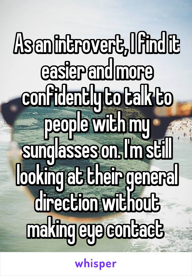 As an introvert, I find it easier and more confidently to talk to people with my sunglasses on. I'm still looking at their general direction without making eye contact 