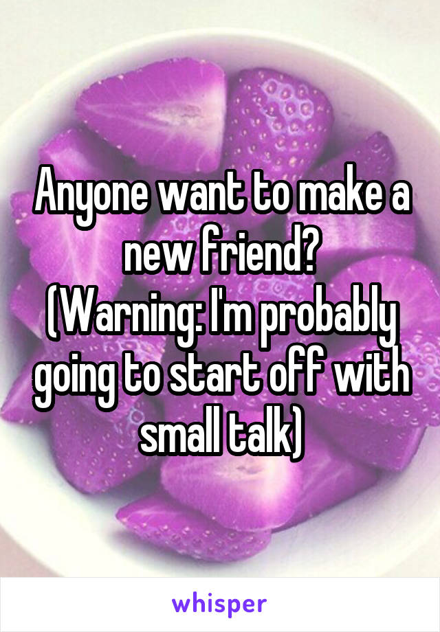 Anyone want to make a new friend?
(Warning: I'm probably going to start off with small talk)