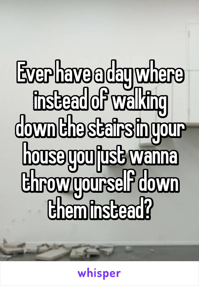 Ever have a day where instead of walking down the stairs in your house you just wanna throw yourself down them instead?