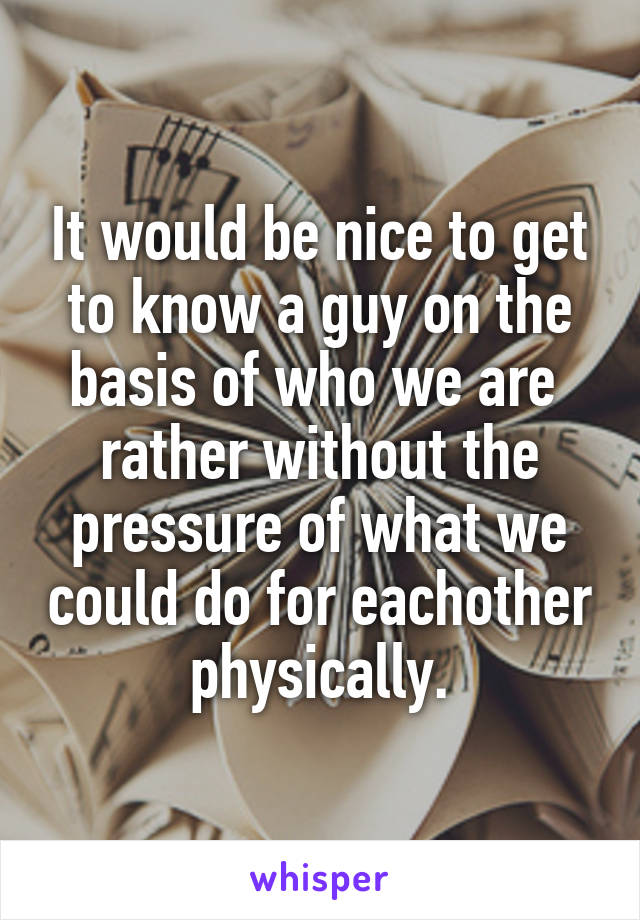 It would be nice to get to know a guy on the basis of who we are  rather without the pressure of what we could do for eachother physically.