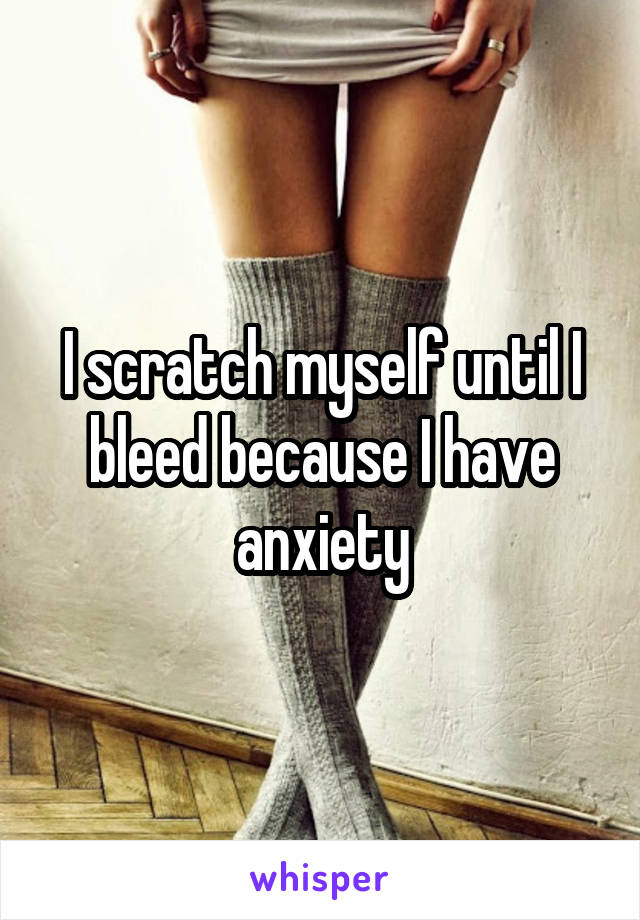 I scratch myself until I bleed because I have anxiety