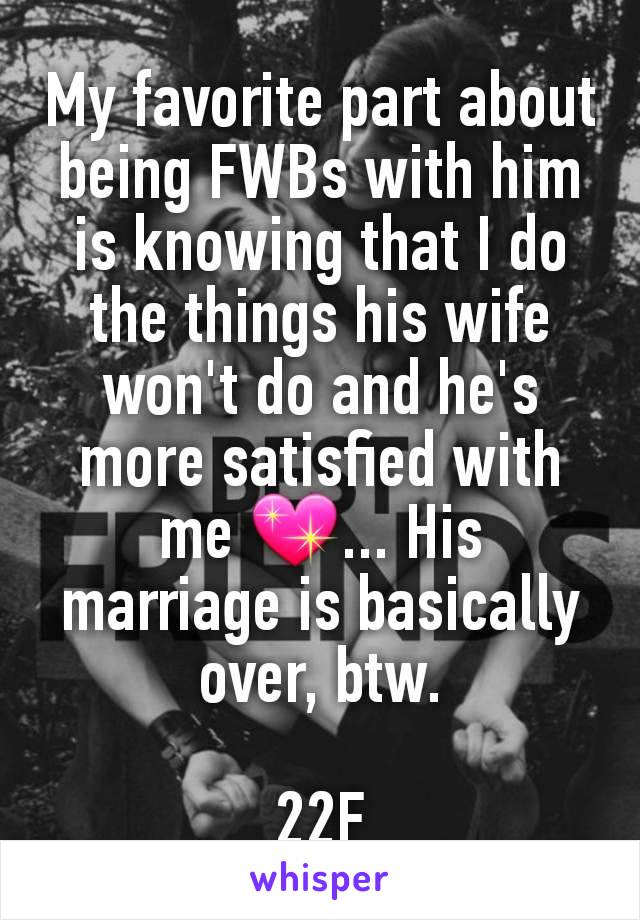 My favorite part about being FWBs with him is knowing that I do the things his wife won't do and he's more satisfied with me 💖... His marriage is basically over, btw.

22F