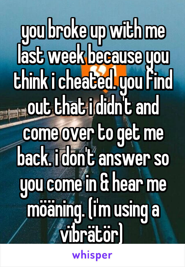 you broke up with me last week because you think i cheated. you find out that i didn't and come over to get me back. i don't answer so you come in & hear me möäning. (i'm using a vïbrätör) 