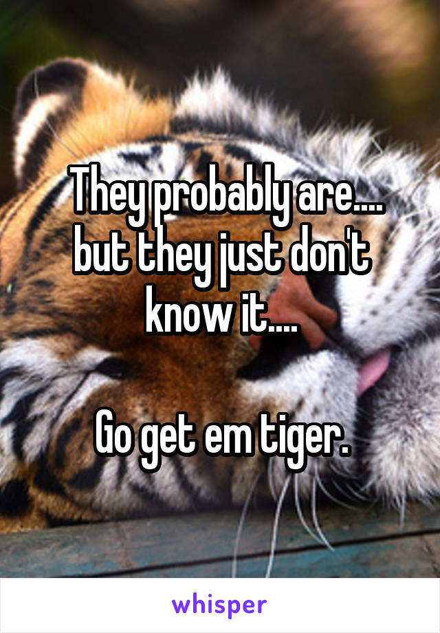  They probably are.... but they just don't know it....

Go get em tiger.