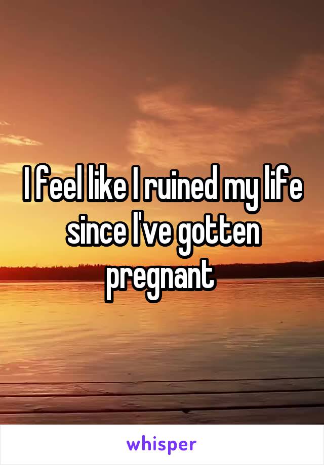 I feel like I ruined my life since I've gotten pregnant 