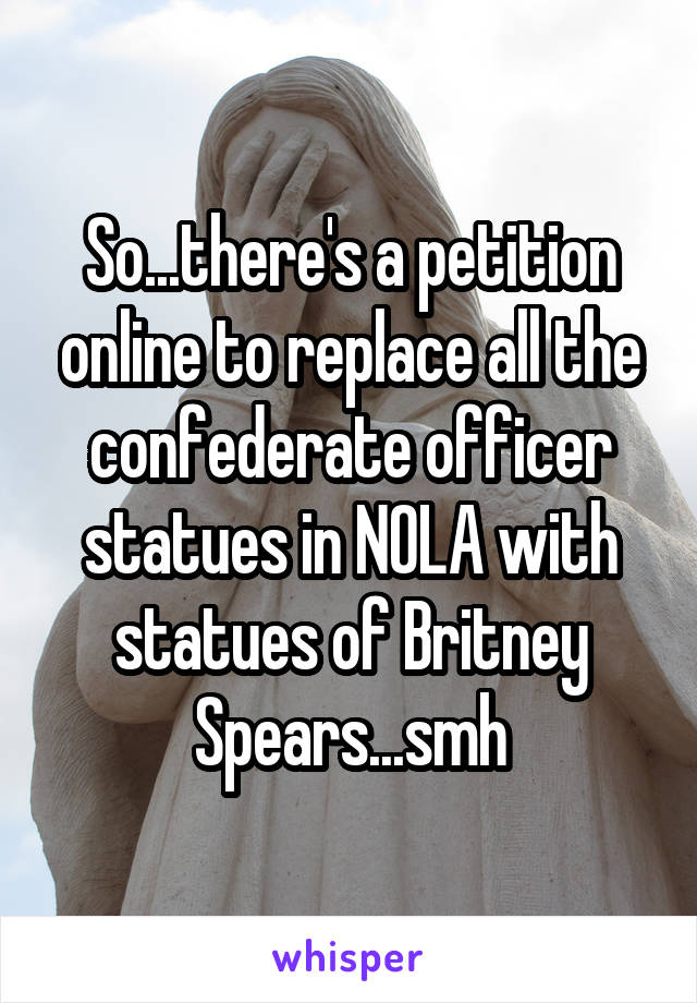 So...there's a petition online to replace all the confederate officer statues in NOLA with statues of Britney Spears...smh