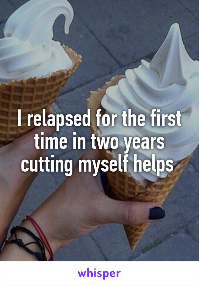 I relapsed for the first time in two years cutting myself helps 