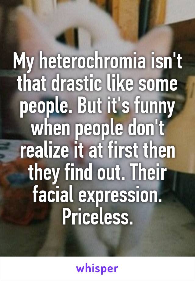 My heterochromia isn't that drastic like some people. But it's funny when people don't realize it at first then they find out. Their facial expression. Priceless.