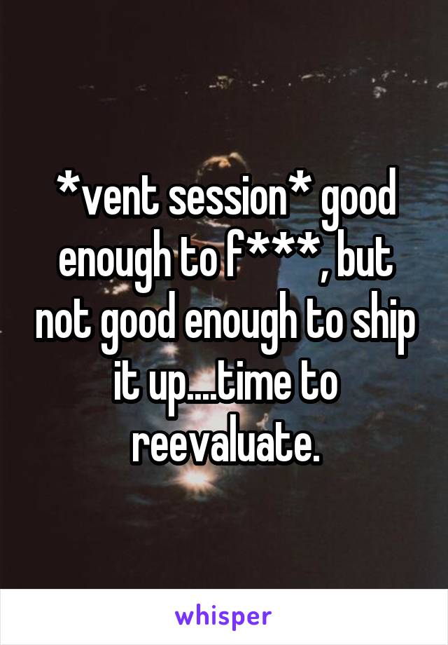 *vent session* good enough to f***, but not good enough to ship it up....time to reevaluate.