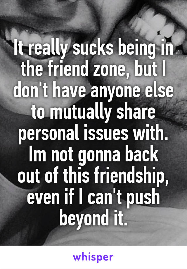 It really sucks being in the friend zone, but I don't have anyone else to mutually share personal issues with.
Im not gonna back out of this friendship, even if I can't push beyond it.