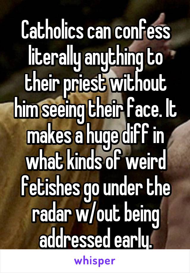 Catholics can confess literally anything to their priest without him seeing their face. It makes a huge diff in what kinds of weird fetishes go under the radar w/out being addressed early.