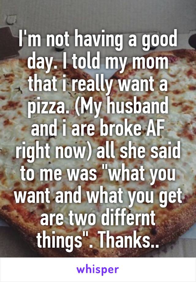 I'm not having a good day. I told my mom that i really want a pizza. (My husband and i are broke AF right now) all she said to me was "what you want and what you get are two differnt things". Thanks..