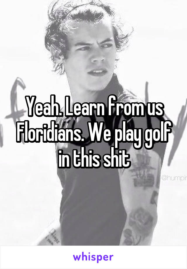 Yeah. Learn from us Floridians. We play golf in this shit