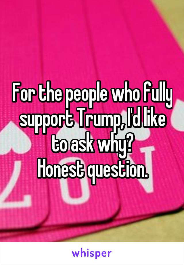 For the people who fully support Trump, I'd like to ask why?
Honest question.