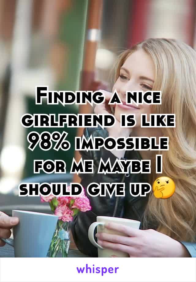 Finding a nice girlfriend is like 98% impossible for me maybe I should give up🤔