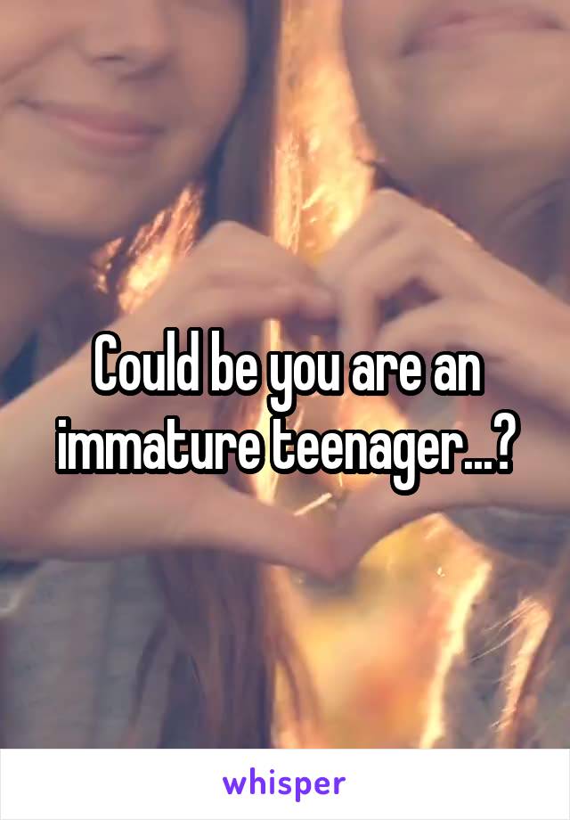 Could be you are an immature teenager...?