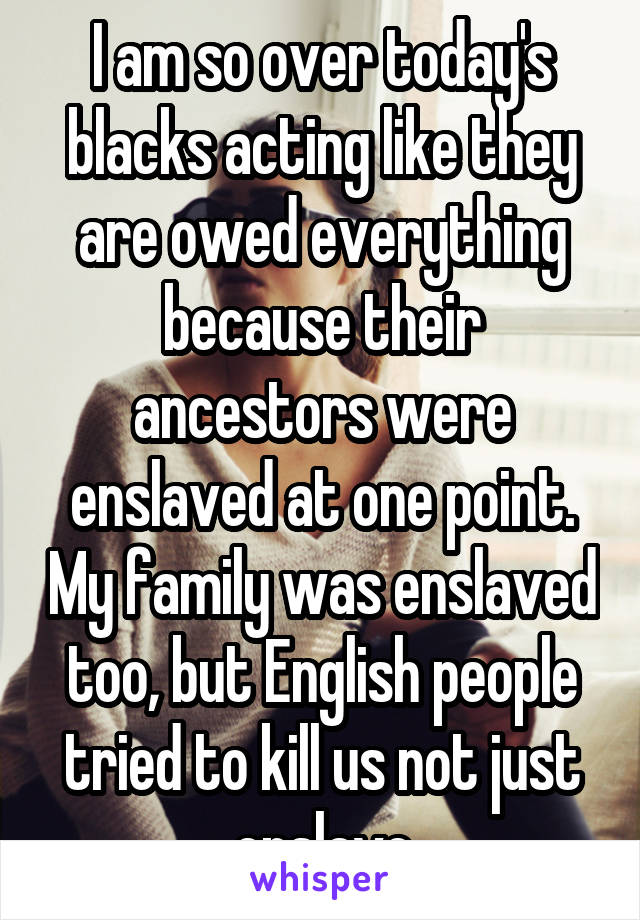 I am so over today's blacks acting like they are owed everything because their ancestors were enslaved at one point. My family was enslaved too, but English people tried to kill us not just enslave