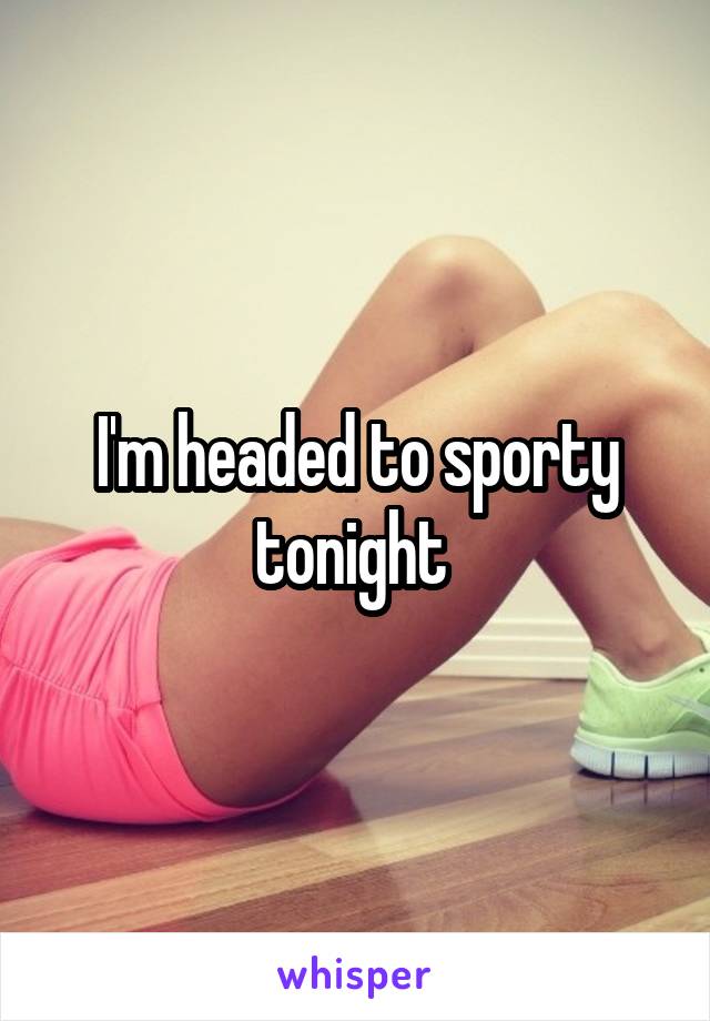 I'm headed to sporty tonight 