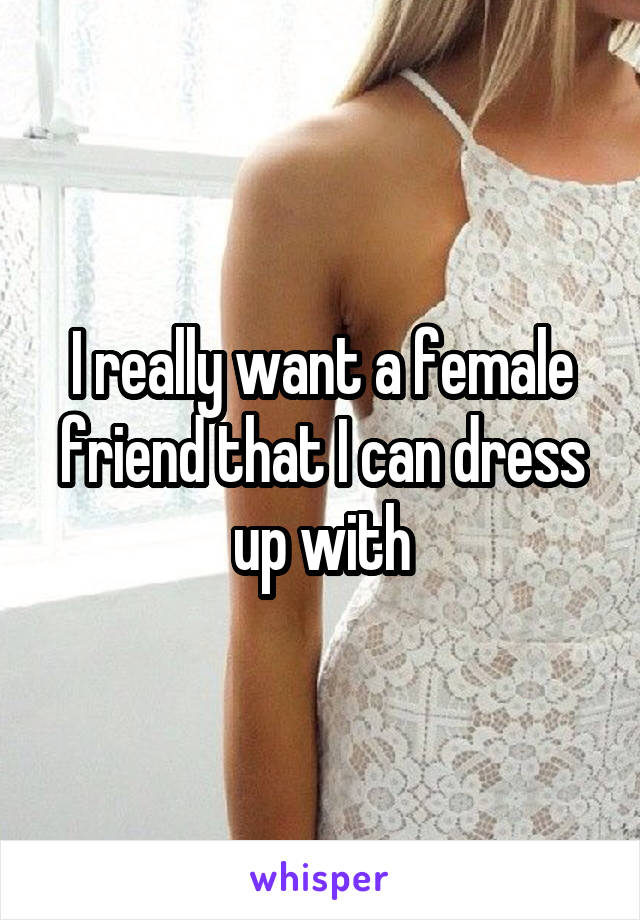 I really want a female friend that I can dress up with