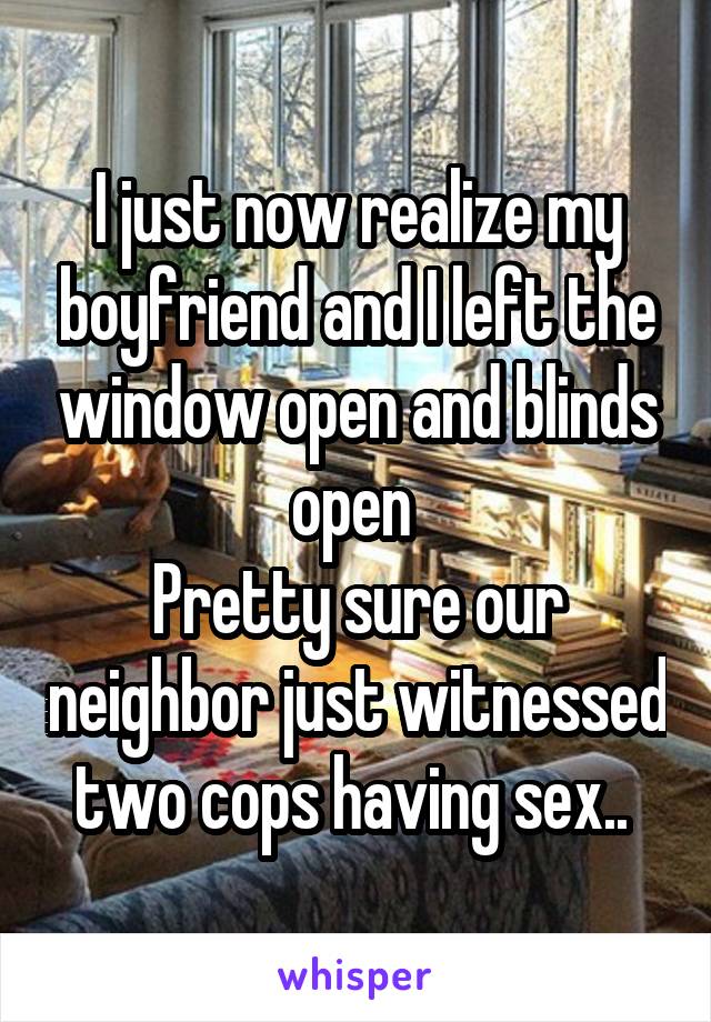 I just now realize my boyfriend and I left the window open and blinds open 
Pretty sure our neighbor just witnessed two cops having sex.. 