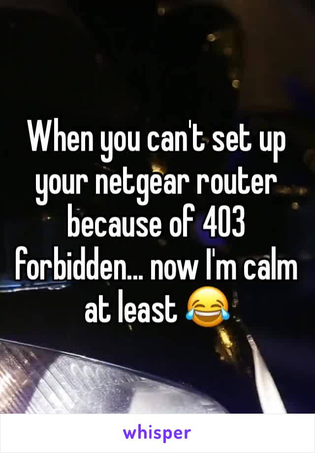 When you can't set up your netgear router because of 403 forbidden... now I'm calm at least 😂