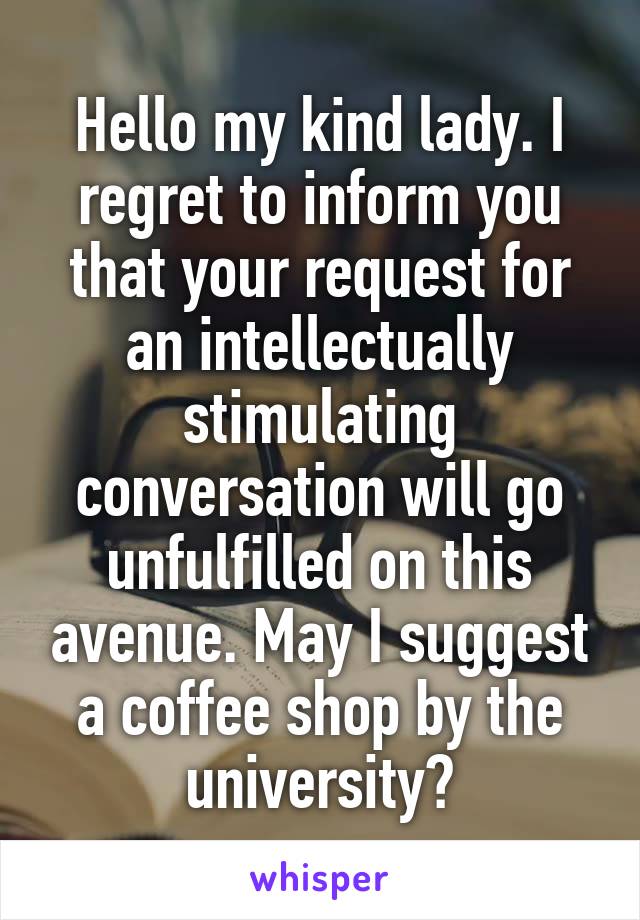 Hello my kind lady. I regret to inform you that your request for an intellectually stimulating conversation will go unfulfilled on this avenue. May I suggest a coffee shop by the university?