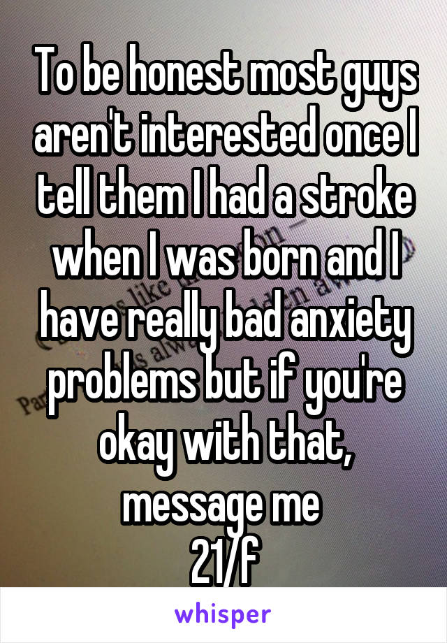 To be honest most guys aren't interested once I tell them I had a stroke when I was born and I have really bad anxiety problems but if you're okay with that, message me 
21/f