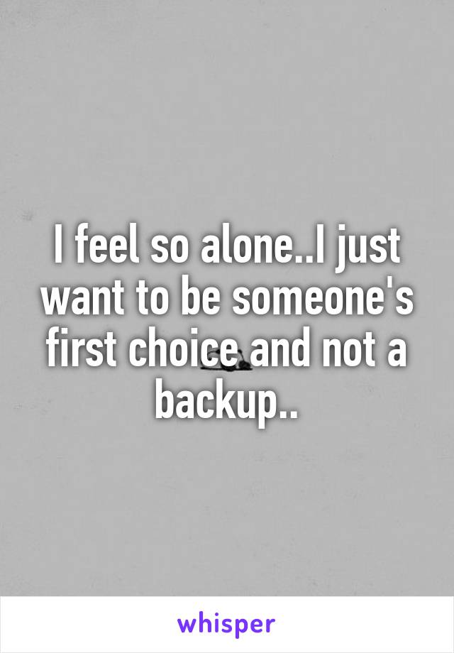 I feel so alone..I just want to be someone's first choice and not a backup..