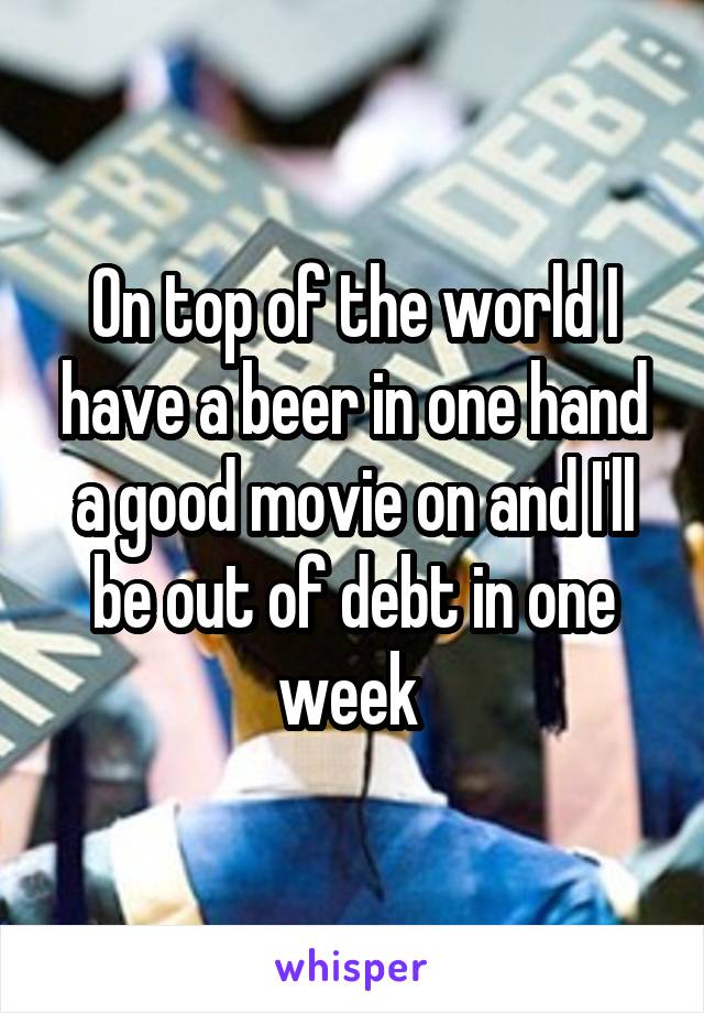 On top of the world I have a beer in one hand a good movie on and I'll be out of debt in one week 