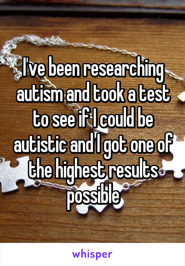 I've been researching autism and took a test to see if I could be autistic and I got one of the highest results possible