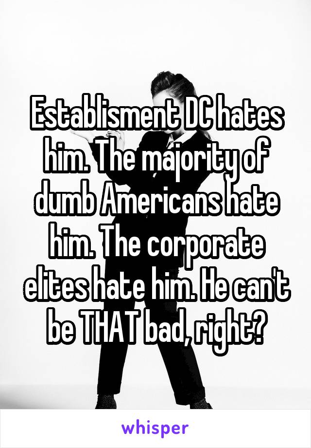 Establisment DC hates him. The majority of dumb Americans hate him. The corporate elites hate him. He can't be THAT bad, right?