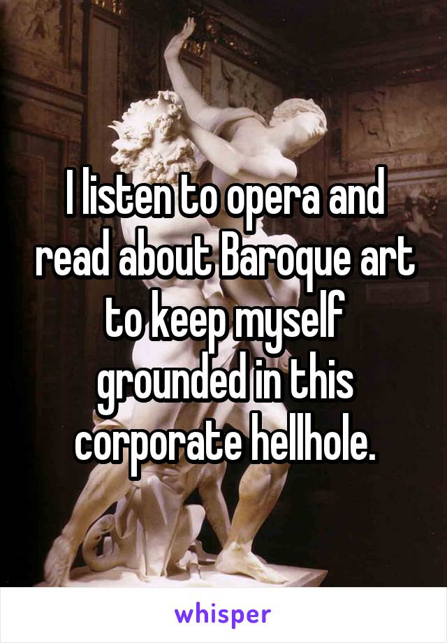 I listen to opera and read about Baroque art to keep myself grounded in this corporate hellhole.