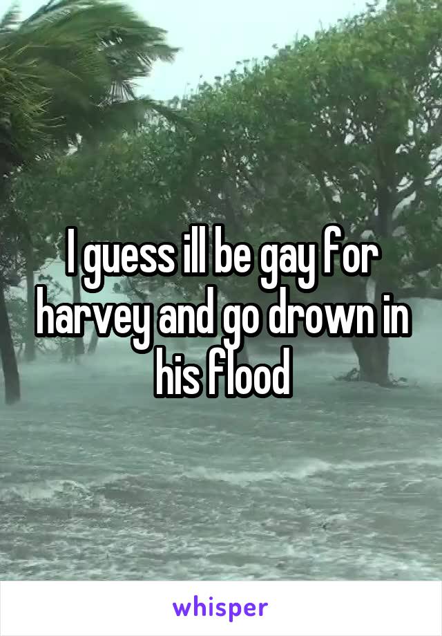 I guess ill be gay for harvey and go drown in his flood