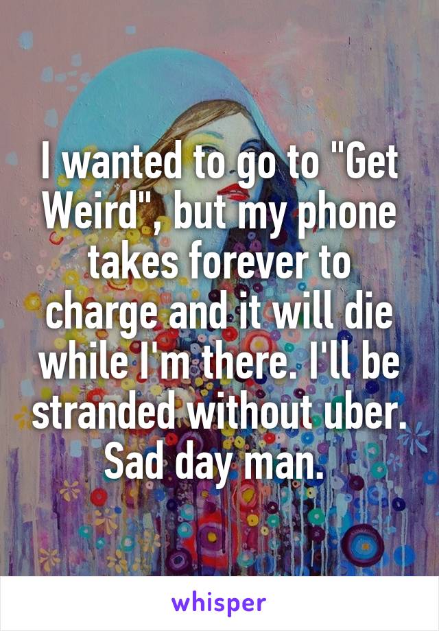 I wanted to go to "Get Weird", but my phone takes forever to charge and it will die while I'm there. I'll be stranded without uber. Sad day man. 