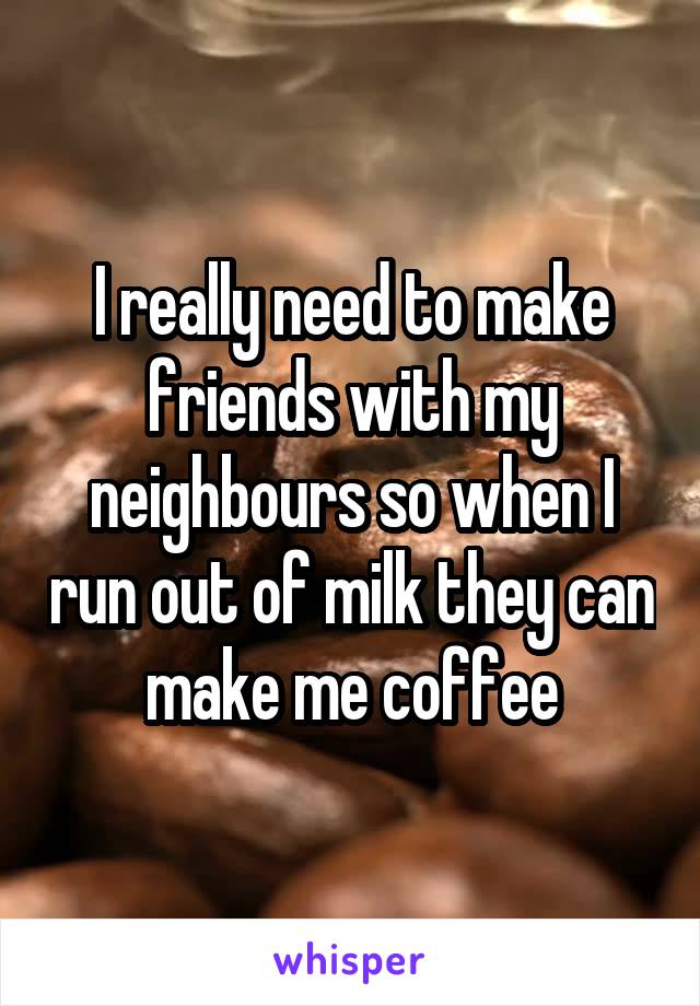 I really need to make friends with my neighbours so when I run out of milk they can make me coffee