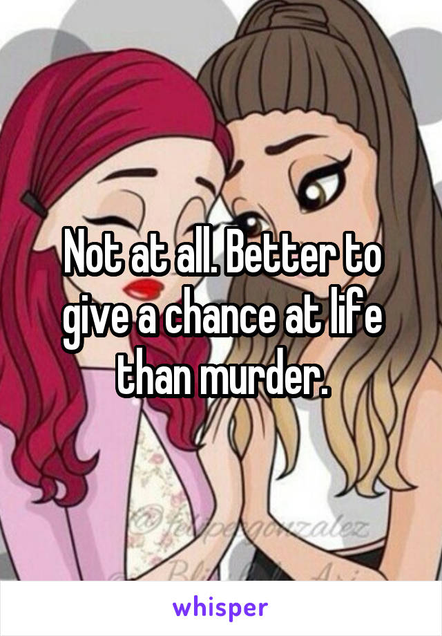 Not at all. Better to give a chance at life than murder.