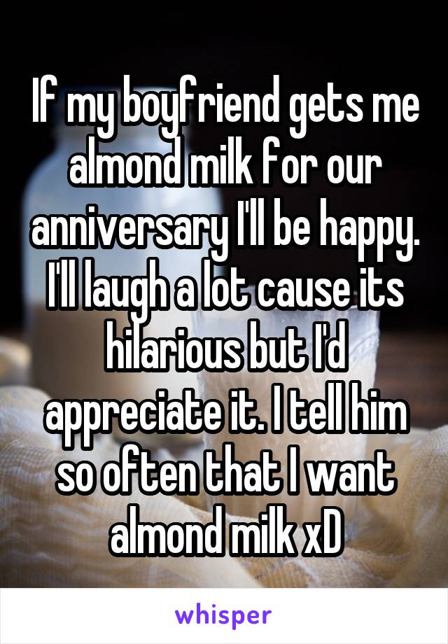 If my boyfriend gets me almond milk for our anniversary I'll be happy. I'll laugh a lot cause its hilarious but I'd appreciate it. I tell him so often that I want almond milk xD