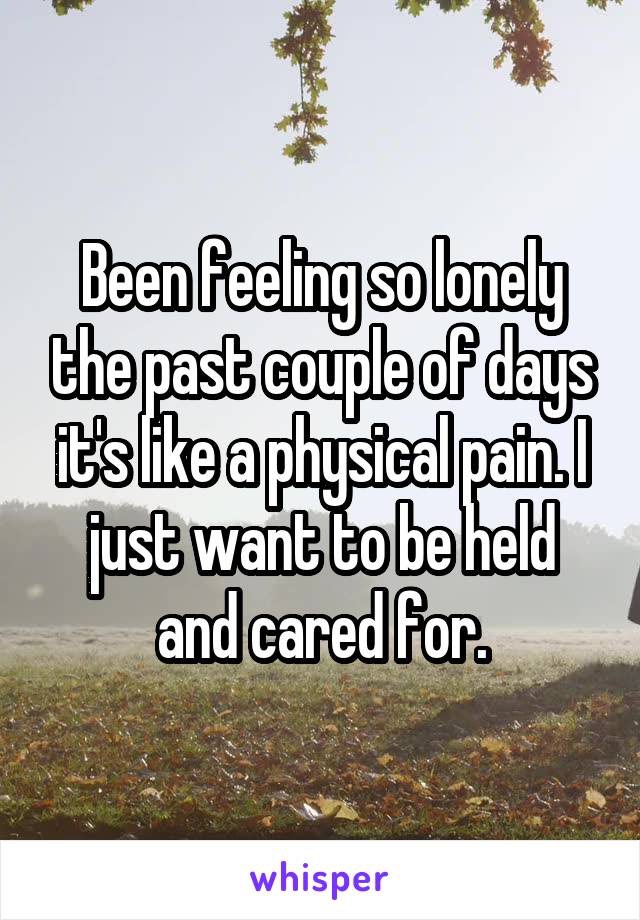 Been feeling so lonely the past couple of days it's like a physical pain. I just want to be held and cared for.