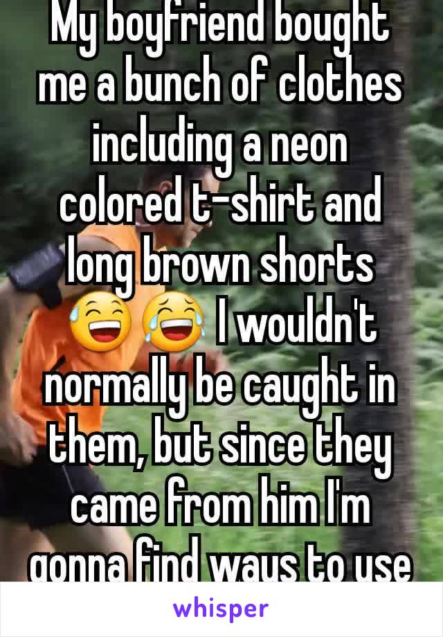 My boyfriend bought me a bunch of clothes including a neon colored t-shirt and long brown shorts 😅😂 I wouldn't normally be caught in them, but since they came from him I'm gonna find ways to use em