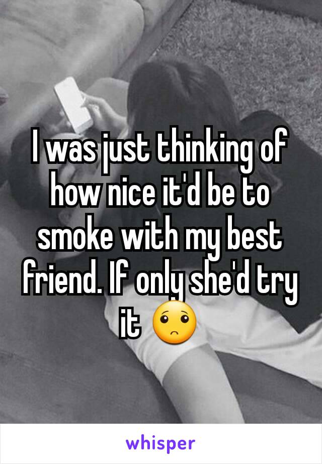 I was just thinking of how nice it'd be to smoke with my best friend. If only she'd try it 🙁