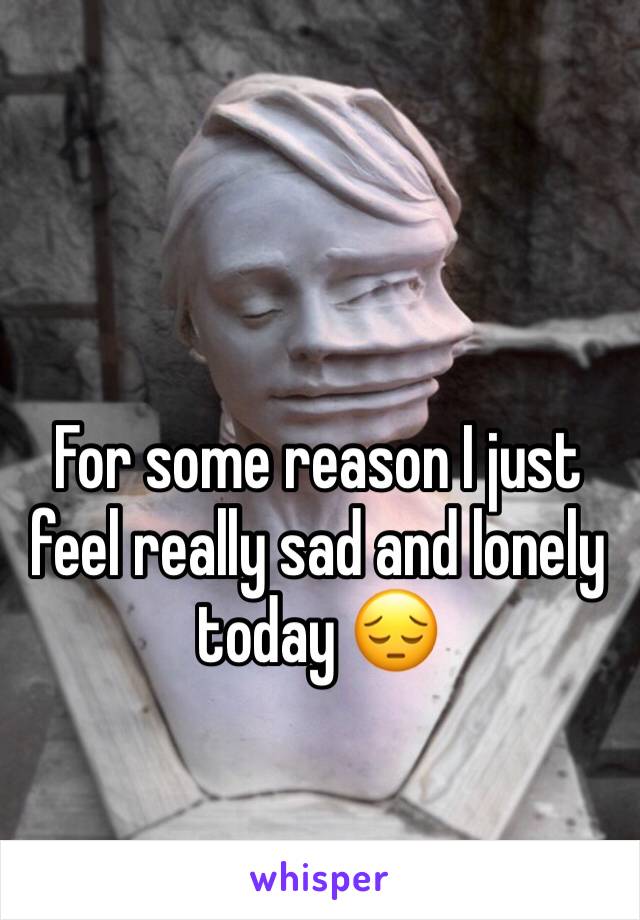 For some reason I just feel really sad and lonely today 😔