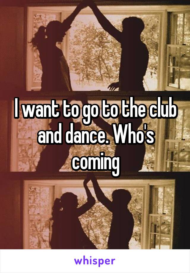 I want to go to the club and dance. Who's coming