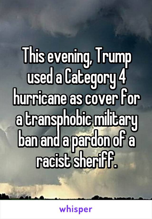 This evening, Trump used a Category 4 hurricane as cover for a transphobic military ban and a pardon of a racist sheriff.