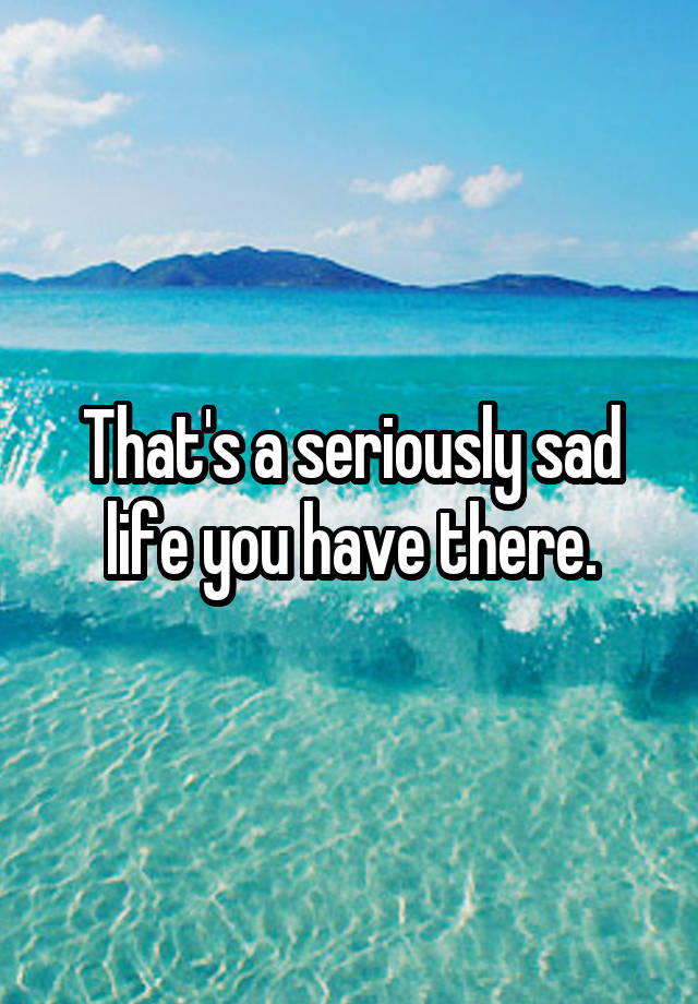 that-s-a-seriously-sad-life-you-have-there