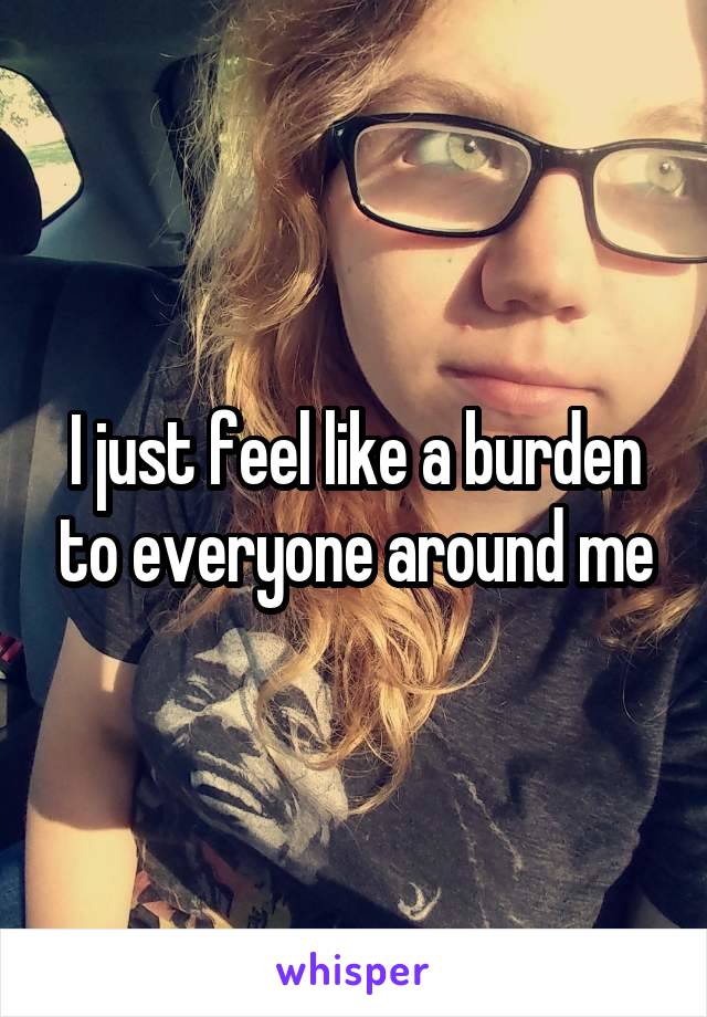 I just feel like a burden to everyone around me