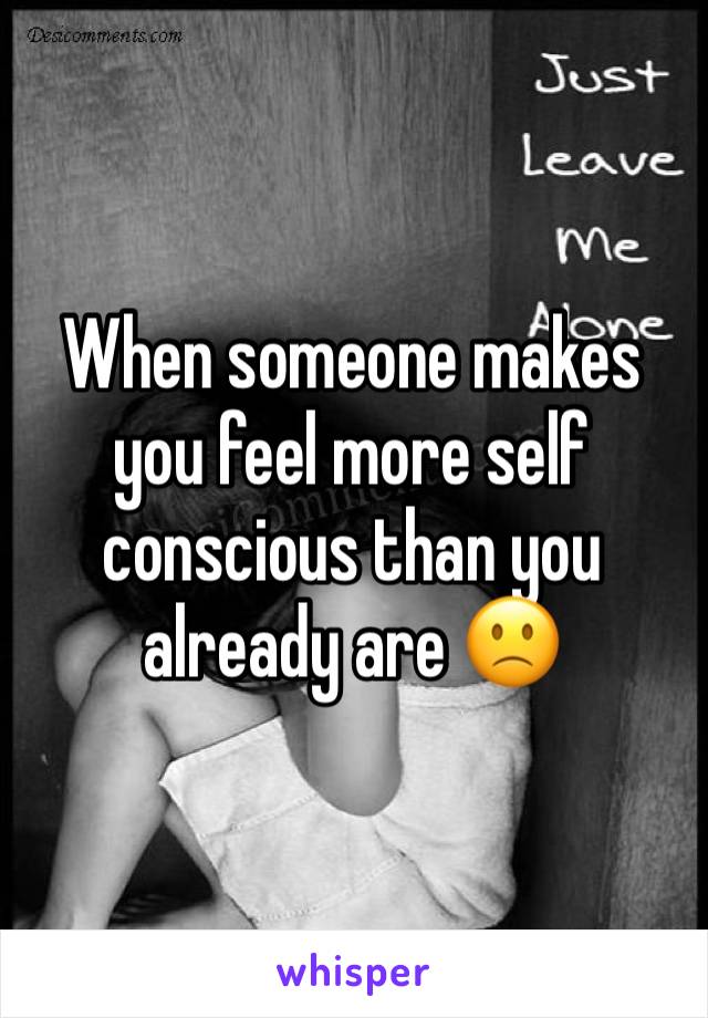 When someone makes you feel more self conscious than you already are 🙁