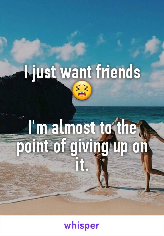 I just want friends 😣

I'm almost to the point of giving up on it.