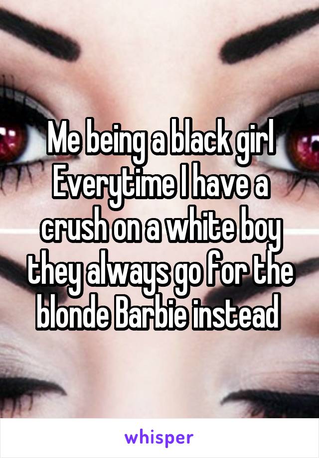 Me being a black girl Everytime I have a crush on a white boy they always go for the blonde Barbie instead 